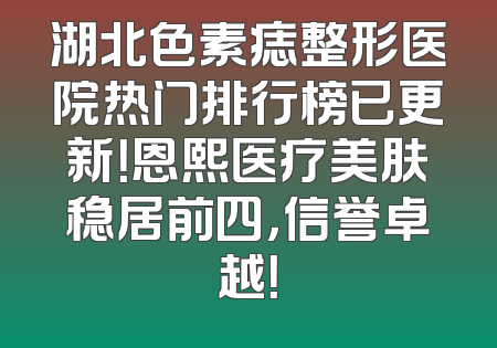 湖北色素痣整形医院热门排行榜已更新！恩熙医疗美肤稳居前四，信誉卓越！