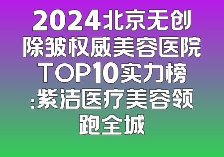 2024北京无创除皱权威美容医院TOP10实力榜：紫洁医疗美容领跑全城