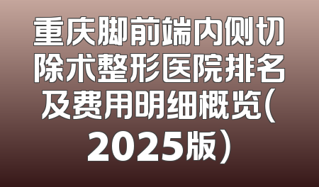 重庆脚前端内侧切除术整形医院排名及费用明细概览（2025版）
