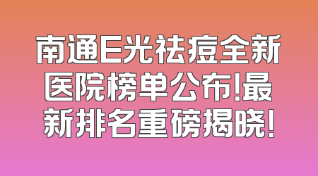 南通E光祛痘全新医院榜单公布！最新排名重磅揭晓！