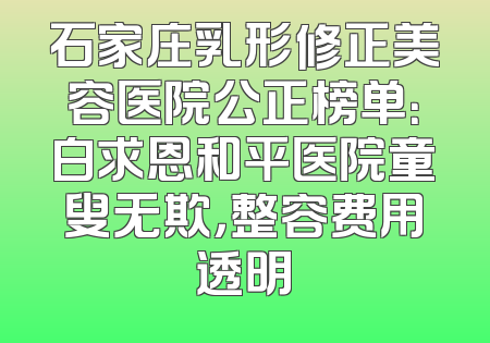 石家庄乳形修正美容医院公正榜单：白求恩和平医院童叟无欺，整容费用透明