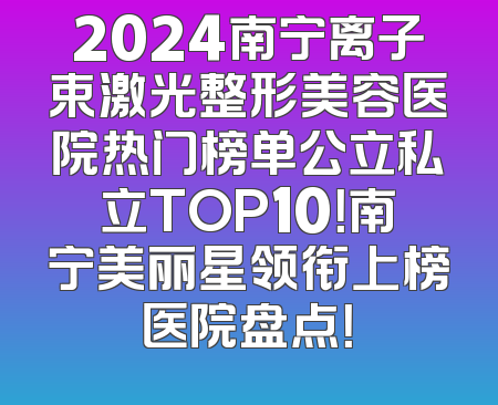 2024南宁离子束激光整形美容医院热门榜单公立私立TOP10！南宁美丽星领衔上榜医院盘点！
