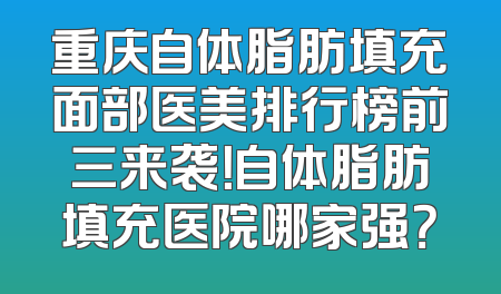 重庆自体脂肪填充面部医美排行榜前三来袭！自体脂肪填充医院哪家强？