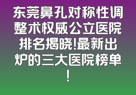 东莞鼻孔对称性调整术权威公立医院排名揭晓！最新出炉的三大医院榜单！