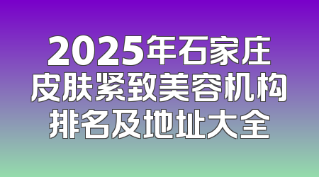 2025年石家庄皮肤紧致美容机构排名及地址大全