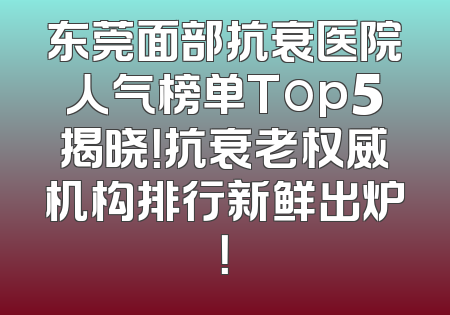 东莞面部抗衰医院人气榜单Top5揭晓！抗衰老权威机构排行新鲜出炉！