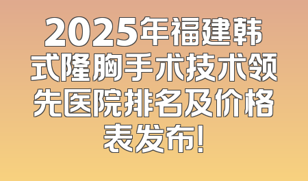 2025年福建韩式隆胸手术技术领先医院排名及价格表发布！