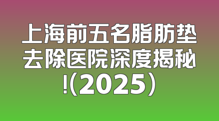 上海前五名脂肪垫去除医院深度揭秘!（2025）