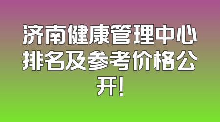 济南健康管理中心排名及参考价格公开！