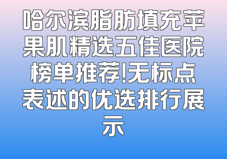 哈尔滨脂肪填充苹果肌精选五佳医院榜单推荐！无标点表述的优选排行展示
