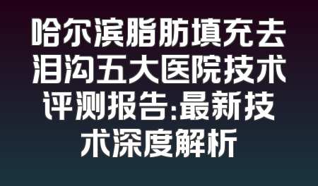 哈尔滨脂肪填充去泪沟五大医院技术评测报告：最新技术深度解析