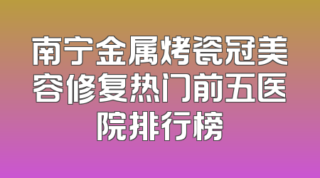 南宁金属烤瓷冠美容修复热门前五医院排行榜