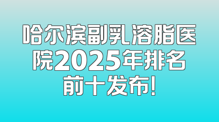 哈尔滨副乳溶脂医院2025年排名前十发布！