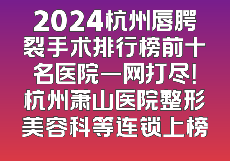 2024杭州唇腭裂手术排行榜前十名医院一网打尽！杭州萧山医院整形美容科等连锁上榜