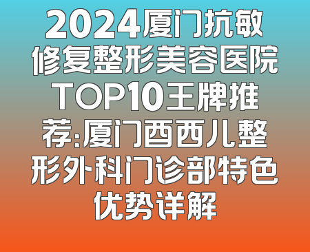 2024厦门抗敏修复整形美容医院TOP10王牌推荐：厦门酉西儿整形外科门诊部特色优势详解