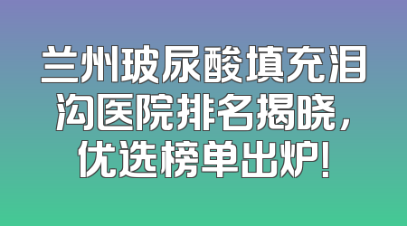 兰州玻尿酸填充泪沟医院排名揭晓，优选榜单出炉！
