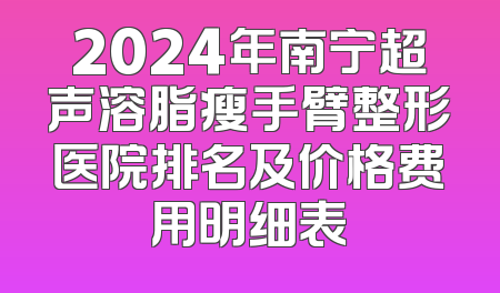 2024年南宁超声溶脂瘦手臂整形医院排名及价格费用明细表