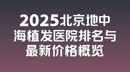 2025北京地中海植发医院排名与最新价格概览