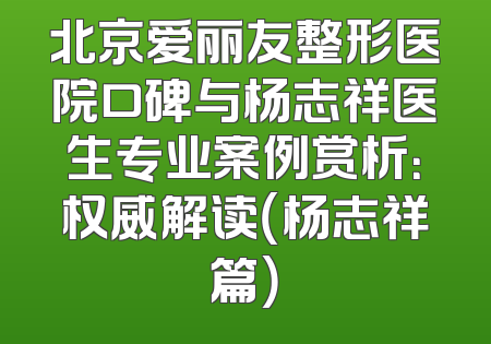 北京爱丽友整形医院口碑与杨志祥医生专业案例赏析：权威解读（杨志祥篇）