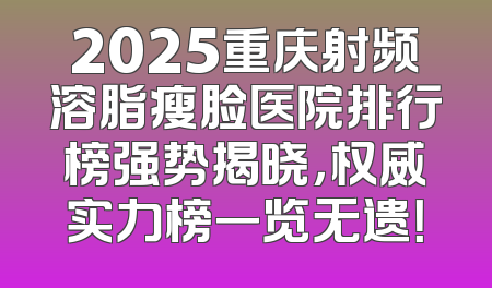 2025重庆射频溶脂瘦脸医院排行榜强势揭晓，权威实力榜一览无遗！