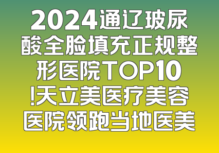 2024通辽玻尿酸全脸填充正规整形医院TOP10！天立美医疗美容医院领跑当地医美