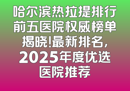 哈尔滨热拉提排行前五医院权威榜单揭晓！最新排名，2025年度优选医院推荐