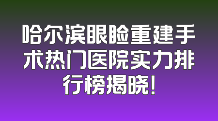 哈尔滨眼睑重建手术热门医院实力排行榜揭晓！