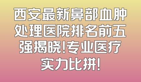 西安最新鼻部血肿处理医院排名前五强揭晓！专业医疗实力比拼！