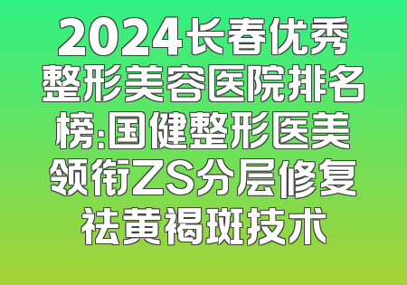 2024长春优秀整形美容医院排名榜：国健整形医美领衔ZS分层修复祛黄褐斑技术