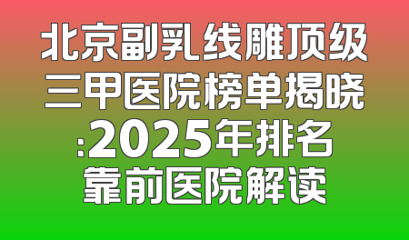 北京副乳线雕顶级三甲医院榜单揭晓：2025年排名靠前医院解读