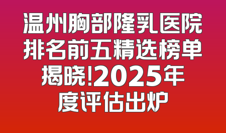 温州胸部隆乳医院排名前五精选榜单揭晓！2025年度评估出炉