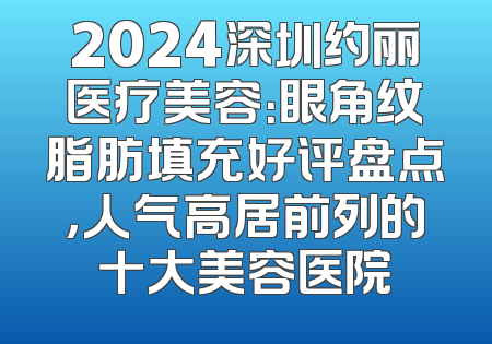 2024深圳约丽医疗美容：眼角纹脂肪填充好评盘点，人气高居前列的十大美容医院