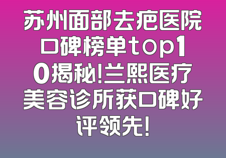 苏州面部去疤医院口碑榜单top10揭秘！兰熙医疗美容诊所获口碑好评领先！