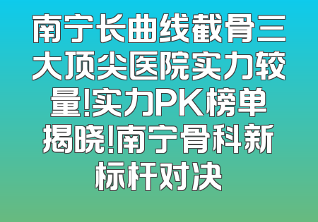 南宁长曲线截骨三大顶尖医院实力较量！实力PK榜单揭晓！南宁骨科新标杆对决