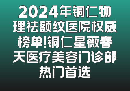 2024年铜仁物理祛额纹医院权威榜单！铜仁星薇春天医疗美容门诊部热门首选