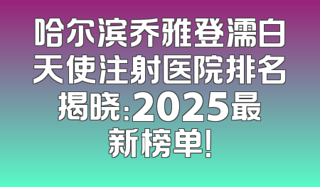 哈尔滨乔雅登濡白天使注射医院排名揭晓：2025最新榜单！