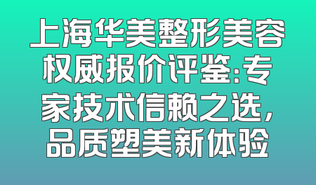 上海华美整形美容权威报价评鉴：专家技术信赖之选，品质塑美新体验