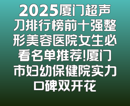 2025厦门超声刀排行榜前十强整形美容医院女生必看名单推荐！厦门市妇幼保健院实力口碑双开花