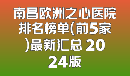 南昌欧洲之心医院排名榜单（前5家）最新汇总 2024版