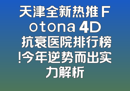 天津全新热推 Fotona 4D 抗衰医院排行榜！今年逆势而出实力解析