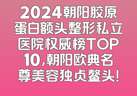 2024朝阳胶原蛋白额头整形私立医院权威榜TOP10，朝阳欧典名尊美容独占鳌头！