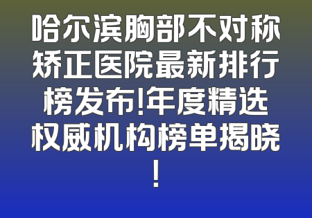 哈尔滨胸部不对称矫正医院最新排行榜发布！年度精选权威机构榜单揭晓！