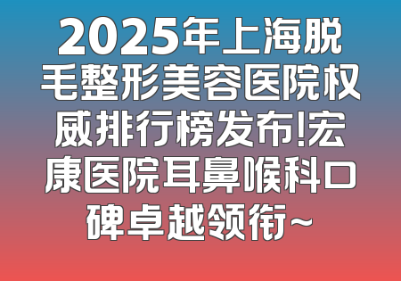 2025年上海脱毛整形美容医院权威排行榜发布！宏康医院耳鼻喉科口碑卓越领衔~