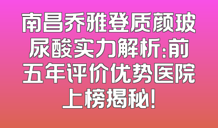 南昌乔雅登质颜玻尿酸实力解析：前五年评价优势医院上榜揭秘！