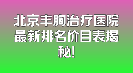北京丰胸治疗医院最新排名价目表揭秘！