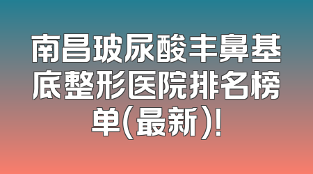 南昌玻尿酸丰鼻基底整形医院排名榜单（最新）！