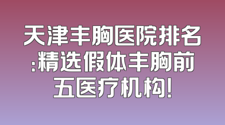 天津丰胸医院排名：精选假体丰胸前五医疗机构！