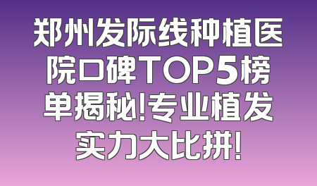 郑州发际线种植医院口碑TOP5榜单揭秘！专业植发实力大比拼！
