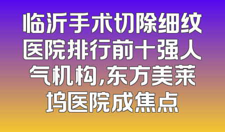临沂手术切除细纹医院排行前十强人气机构，东方美莱坞医院成焦点
