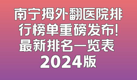 南宁拇外翻医院排行榜单重磅发布！最新排名一览表 2024版
